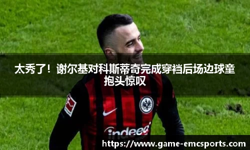 太秀了！谢尔基对科斯蒂奇完成穿裆后场边球童抱头惊叹